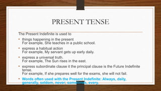 PRESENT TENSE
The Present Indefinite is used to
• things happening in the present
For example, She teaches in a public school.
• express a habitual action
For example, My servant gets up early daily.
• express a universal truth.
For example, The Sun rises in the east.
• express subordinate clause it the principal clause is the Future Indefinite
tense.
For example, If she prepares well for the exams, she will not fail.
• Words often used with the Present Indefinite: Always, daily,
generally, seldom, never; sometimes, every.
 