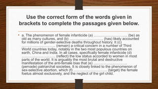 Use the correct form of the words given in
brackets to complete the passages given below.
• a. The phenomenon of female infanticide (a) ………………………. (be) as
old as many cultures, and (b) ………………………. (has) likely accounted
for millions of gender-selective deaths throughout history. It (c)
………………………. (remain) a critical concern in a number of Third
World countries today, notably in the two most populous countries on
earth, China and India. In all cases, specifically female infanticide (d)
………………………. (reflect) the low status accorded to women in most
parts of the world. It is arguably the most brutal and destructive
manifestation of the anti-female bias that (e) ……………………….
(pervade) patriarchal societies. It is closely linked to the phenomenon of
sex-selective abortion, which (f) ………………………. (target) the female
foetus almost exclusively, and the neglect of the girl child.
 