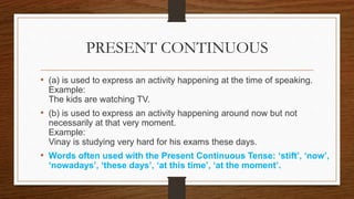 PRESENT CONTINUOUS
• (a) is used to express an activity happening at the time of speaking.
Example:
The kids are watching TV.
• (b) is used to express an activity happening around now but not
necessarily at that very moment.
Example:
Vinay is studying very hard for his exams these days.
• Words often used with the Present Continuous Tense: ‘stift’, ‘now’,
‘nowadays’, ‘these days’, ‘at this time’, ‘at the moment’.
 
