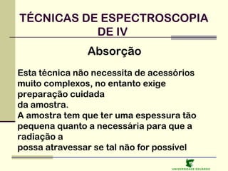 TÉCNICAS DE ESPECTROSCOPIA
DE IV
Absorção
Esta técnica não necessita de acessórios
muito complexos, no entanto exige
preparação cuidada
da amostra.
A amostra tem que ter uma espessura tão
pequena quanto a necessária para que a
radiação a
possa atravessar se tal não for possível
U NIVERSIDAD E EDUARDO

 