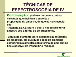 TÉCNICAS DE
ESPECTROSCOPIA DE IV
Continuação: pode-se recorrer a outras
variantes que facilitam o suporte e
preparação da amostra, de que as mais usuais
são:
- Pastilha de KBr-para a qual é necessário ter a
amostra sob a forma de pó/grãos finos,
-Célula de diamante-para pequenas quantidades
de amostras, em que duas peças de diamante
comprimem a amostra sob a forma de uma lâmina
fina e passível de transmitir a radiação.

U NIVERSIDAD E EDUARDO

 