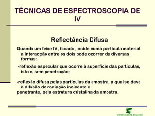 TÉCNICAS DE ESPECTROSCOPIA DE
IV
Reflectância Difusa
Quando um feixe IV, focado, incide numa partícula material
a interacção entre os dois pode ocorrer de diversas
formas:
-reflexão especular que ocorre à superfície das partículas,
isto é, sem penetração;
-reflexão difusa pelas partículas da amostra, a qual se deve
à difusão da radiação incidente e
penetrante, pela estrutura cristalina da amostra.

U NIVERSIDAD E EDUARDO

 