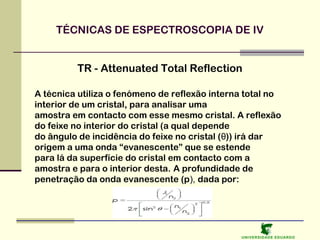 TÉCNICAS DE ESPECTROSCOPIA DE IV
TR - Attenuated Total Reflection
A técnica utiliza o fenómeno de reflexão interna total no
interior de um cristal, para analisar uma
amostra em contacto com esse mesmo cristal. A reflexão
do feixe no interior do cristal (a qual depende
do ângulo de incidência do feixe no cristal (θ)) irá dar
origem a uma onda “evanescente” que se estende
para lá da superfície do cristal em contacto com a
amostra e para o interior desta. A profundidade de
penetração da onda evanescente (p), dada por:

U NIVERSIDAD E EDUARDO

 