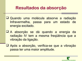 Resultados da absorção
 Quando uma molécula absorve a radiação
Infravermelha, passa para um estado de
energia excitado.
 A absorção se dá quando a energia da
radiação IV tem a mesma freqüência que a
vibração da ligação.
 Após a absorção, verifica-se que a vibração
passa ter uma maior amplitude.

U NIVERSIDAD E EDUARDO

 
