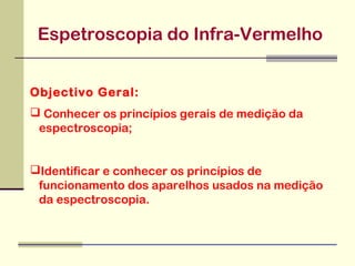 Espetroscopia do Infra-Vermelho
Objectivo Geral:
 Conhecer os princípios gerais de medição da
espectroscopia;
Identificar e conhecer os princípios de
funcionamento dos aparelhos usados na medição
da espectroscopia.

 