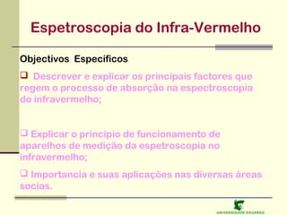 Espetroscopia do Infra-Vermelho
Objectivos Específicos
 Descrever e explicar os principais factores que
regem o processo de absorção na espectroscopia
do infravermelho;
 Explicar o princípio de funcionamento de
aparelhos de medição da espetroscopia no
infravermelho;
 Importancia e suas aplicações nas diversas áreas
socias.
U NIVERSIDAD E EDUARDO

 
