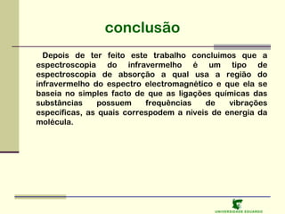 conclusão
Depois de ter feito este trabalho concluimos que a
espectroscopia do infravermelho é um tipo de
espectroscopia de absorção a qual usa a região do
infravermelho do espectro electromagnético e que ela se
baseia no simples facto de que as ligações químicas das
substâncias
possuem
frequências
de
vibrações
específicas, as quais correspodem a niveis de energia da
molécula.

U NIVERSIDAD E EDUARDO

 
