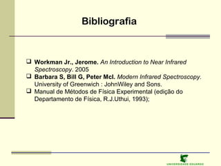 Bibliografia

 Workman Jr., Jerome. An Introduction to Near Infrared
Spectroscopy. 2005
 Barbara S, Bill G, Peter McI. Modern Infrared Spectroscopy.
University of Greenwich : JohnWiley and Sons.
 Manual de Métodos de Física Experimental (edição do
Departamento de Física, R.J.Uthui, 1993);

U NIVERSIDAD E EDUARDO

 
