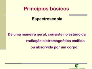Princípios básicos
Espectroscopia

De uma maneira geral, consiste no estudo da
radiação eletromagnética emitida
ou absorvida por um corpo.

U NIVERSIDAD E EDUARDO

 