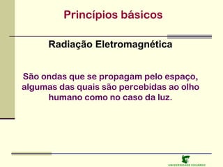 Princípios básicos
Radiação Eletromagnética
São ondas que se propagam pelo espaço,
algumas das quais são percebidas ao olho
humano como no caso da luz.

U NIVERSIDAD E EDUARDO

 