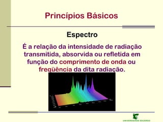 Princípios Básicos
Espectro
É a relação da intensidade de radiação
transmitida, absorvida ou refletida em
função do comprimento de onda ou
freqüência da dita radiação.

U NIVERSIDAD E EDUARDO

 