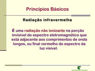 Princípios Básicos
Radiação infravermelha
É uma radiação não ionizante na porção
invisível do espectro eletromagnético que
está adjacente aos comprimentos de onda
longos, ou final vermelho do espectro da
luz visível.

U NIVERSIDAD E EDUARDO

 