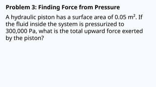 Problem 3: Finding Force from Pressure
A hydraulic piston has a surface area of 0.05 m². If
the fluid inside the system is pressurized to
300,000 Pa, what is the total upward force exerted
by the piston?
 