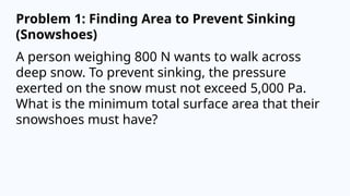 Problem 1: Finding Area to Prevent Sinking
(Snowshoes)
A person weighing 800 N wants to walk across
deep snow. To prevent sinking, the pressure
exerted on the snow must not exceed 5,000 Pa.
What is the minimum total surface area that their
snowshoes must have?
 