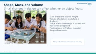Shape, Mass, and Volume
Small changes in design can affect whether an object floats.
G11 General Science • Term 1 •
Topic 4
Mass affects the object’s weight.
Volume affects how much fluid is
displaced.
Shape affects how weight is spread and
how water is displaced.
Floating is not only about material;
design also matters.
Challenge: Build a foil boat that carries the most coins before sinking.
The Physics of Fluids • 10/15
 
