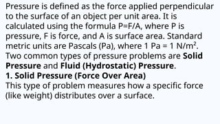 Pressure is defined as the force applied perpendicular
to the surface of an object per unit area. It is
calculated using the formula P=F/A, where P is
pressure, F is force, and A is surface area. Standard
metric units are Pascals (Pa), where 1 Pa = 1 N/m².
Two common types of pressure problems are Solid
Pressure and Fluid (Hydrostatic) Pressure.
1. Solid Pressure (Force Over Area)
This type of problem measures how a specific force
(like weight) distributes over a surface.
 