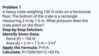 Problem 1
A heavy crate weighing 150 N rests on a horizontal
floor. The bottom of the crate is a rectangle
measuring 2 m by 1.5 m. What pressure does the
crate exert on the floor?
Step-by-Step Solution:
Identify Given Data:
Force (F) = 150 N
Area (A) = 2 m × 1.5 m = 3 m²
Apply the Formula: P=F/A
Calculate: P=150N/3m^2 =50 Pa
 