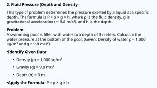 2. Fluid Pressure (Depth and Density)
This type of problem determines the pressure exerted by a liquid at a specific
depth. The formula is P = ρ × g × h, where ρ is the fluid density, g is
gravitational acceleration ( 9.8 m/s²), and h is the depth.
≈
Problem:
A swimming pool is filled with water to a depth of 3 meters. Calculate the
water pressure at the bottom of the pool. (Given: Density of water ρ = 1,000
kg/m³ and g = 9.8 m/s²)
•Identify Given Data:
• Density (ρ) = 1,000 kg/m³
• Gravity (g) = 9.8 m/s²
• Depth (h) = 3 m
•Apply the Formula: P = ρ × g × h
 