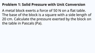 Problem 1: Solid Pressure with Unit Conversion
A metal block exerts a force of 50 N on a flat table.
The base of the block is a square with a side length of
20 cm. Calculate the pressure exerted by the block on
the table in Pascals (Pa).
 