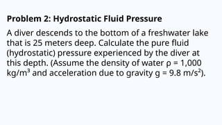 Problem 2: Hydrostatic Fluid Pressure
A diver descends to the bottom of a freshwater lake
that is 25 meters deep. Calculate the pure fluid
(hydrostatic) pressure experienced by the diver at
this depth. (Assume the density of water ρ = 1,000
kg/m³ and acceleration due to gravity g = 9.8 m/s²).
 