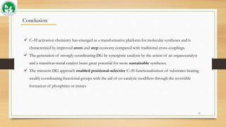 14
Conclusion
 C–H activation chemistry has emerged as a transformative platform for molecular syntheses and is
characterized by improved atom and step economy compared with traditional cross-couplings.
 The generation of strongly coordinating DG by synergistic catalysis by the action of an organocatalyst
and a transition-metal catalyst bears great potential for more sustainable syntheses.
 The transient DG approach enabled positional-selective C–H functionalization of substrates bearing
weakly coordinating functional groups with the aid of co-catalytic modifiers through the reversible
formation of phosphites or imines
 