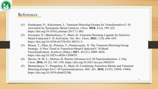15
References
(1) Gandeepan, P.; Ackermann, L. Transient Directing Groups for Transformative C–H
Activation by Synergistic Metal Catalysis. Chem. 2018, 4 (2), 199–222.
https://doi.org/10.1016/j.chempr.2017.11.002.
(2) Goswami, N.; Bhattacharya, T.; Maiti, D. Transient Directing Ligands for Selective
Metal-Catalysed C–H Activation. Nat. Rev. Chem. 2021, 5 (9), 646–659.
https://doi.org/10.1038/s41570-021-00311-3.
(3) Besset, T.; Zhao, Q.; Poisson, T.; Pannecoucke, X. The Transient Directing Group
Strategy: A New Trend in Transition-Metal-Catalyzed C–H Bond
Functionalization. Synthesis (Mass.) 2017, 49 (21), 4808–4826.
https://doi.org/10.1055/s-0036-1590878.
(4) Davies, H. M. L.; Morton, D. Recent Advances in C-H Functionalization. J. Org.
Chem. 2016, 81 (2), 343–350. https://doi.org/10.1021/acs.joc.5b02818.
(5) Bhattacharya, T.; Pimparkar, S.; Maiti, D. Combining Transition Metals and Transient
Directing Groups for C–H Functionalizations. RSC Adv. 2018, 8 (35), 19456–19464.
https://doi.org/10.1039/c8ra03230k.
 