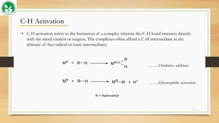 C-H Activation
• C-H activation refers to the formation of a complex wherein the C-H bond interacts directly
with the metal catalyst or reagent. The complexes often afford a C-M intermediate in the
absence of free radical or ionic intermediates.
……..Oxidative addition
……..Electrophilic activation
3
 