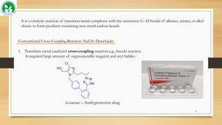 It is a catalytic reaction of transition metal complexes with the unreactive C―H bonds of alkenes, arenes, or alkyl
chains to form products containing new metal-carbon bonds.
Conventional Cross-Coupling Reaction And Its Drawbacks
1. Transition metal-catalyzed cross-coupling reaction e.g., Suzuki reaction
It required large amount of organometallic reagents and aryl halides
Losartan – Antihypertensive drug
4
 