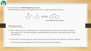 2. C–H activation with directing group approach
Prefunctionilazion group is not required and it forms a single regioisomeric product
Directing Groups
 Due to the presence of similar kinds of C―H bonds, transition metal may co-ordinate and hence
functionalize any C-H center, leading to functionalization at more than one position, hence it lacks
regioselectivity
 In the case of a heterocyclic ring system, the hetero atom governs the site selectivity towards the adjacent
C-H center by pre-coordination with T.M. it is known as inherent selectivity
5
 