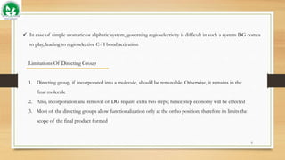  In case of simple aromatic or aliphatic system, governing regioselectivity is difficult in such a system DG comes
to play, leading to regioselective C-H bond activation
Limitations Of Directing Group
1. Directing group, if incorporated into a molecule, should be removable. Otherwise, it remains in the
final molecule
2. Also, incorporation and removal of DG require extra two steps; hence step economy will be effected
3. Most of the directing groups allow functionalization only at the ortho position; therefore its limits the
scope of the final product formed
6
 
