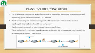 TRANSIENT DIRECTING GROUP
• The TDG approach involves the in-situ formation of an intermediate featuring the organic substrate and
the directing groups for chelation-assisted C–H activation
• Weakly coordinating units proximal to a targeted C–H bond enable the formation of a transition
metallocyclic intermediate of suitable size and geometry
• E.g., ketone derivatives, such as imines, oximes, hydrazones, and others
• Transient directing C-H activation is also known as reversible directing group catalysis, temporary directing
group catalysis, or traceless C-H activation
7
 