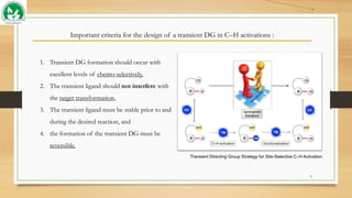 Important criteria for the design of a transient DG in C–H activations :
9
1. Transient DG formation should occur with
excellent levels of chemo-selectively,
2. The transient ligand should not interfere with
the target transformation,
3. The transient ligand must be stable prior to and
during the desired reaction, and
4. the formation of the transient DG must be
reversible.
Transient Directing Group Strategy for Site-Selective C–H Activation
 