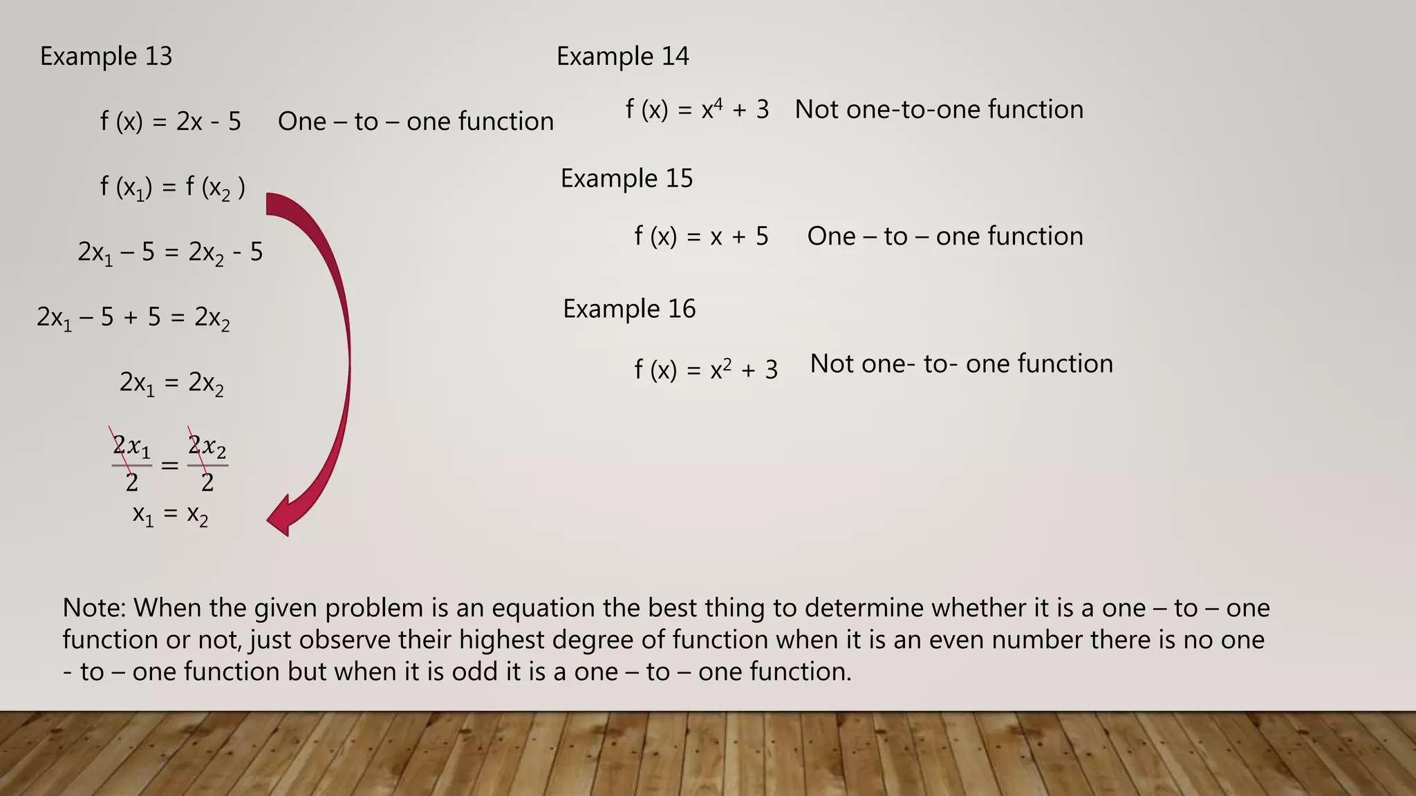 Example 13
f (x) = 2x - 5 One – to – one function
f (x1) = f (x2 )
2x1 – 5 = 2x2 - 5
2x1 – 5 + 5 = 2x2
2x1 = 2x2
2𝑥1
2
=
2𝑥2
2
x1 = x2
Example 14
f (x) = x4 + 3 Not one-to-one function
Example 15
f (x) = x + 5 One – to – one function
Example 16
f (x) = x2 + 3 Not one- to- one function
Note: When the given problem is an equation the best thing to determine whether it is a one – to – one
function or not, just observe their highest degree of function when it is an even number there is no one
- to – one function but when it is odd it is a one – to – one function.
 