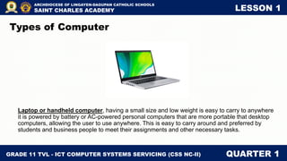 GRADE 11 TVL - ICT COMPUTER SYSTEMS SERVICING (CSS NC-II) QUARTER 1
ARCHDIOCESE OF LINGAYEN-DAGUPAN CATHOLIC SCHOOLS
SAINT CHARLES ACADEMY LESSON 1
Laptop or handheld computer, having a small size and low weight is easy to carry to anywhere
it is powered by battery or AC-powered personal computers that are more portable that desktop
computers, allowing the user to use anywhere. This is easy to carry around and preferred by
students and business people to meet their assignments and other necessary tasks.
Types of Computer
 