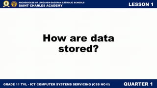 GRADE 11 TVL - ICT COMPUTER SYSTEMS SERVICING (CSS NC-II) QUARTER 1
ARCHDIOCESE OF LINGAYEN-DAGUPAN CATHOLIC SCHOOLS
SAINT CHARLES ACADEMY LESSON 1
How are data
stored?
 