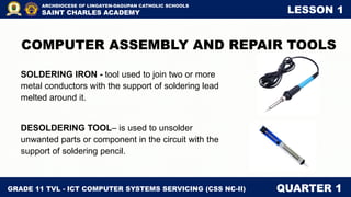 GRADE 11 TVL - ICT COMPUTER SYSTEMS SERVICING (CSS NC-II) QUARTER 1
ARCHDIOCESE OF LINGAYEN-DAGUPAN CATHOLIC SCHOOLS
SAINT CHARLES ACADEMY LESSON 1
COMPUTER ASSEMBLY AND REPAIR TOOLS
SOLDERING IRON - tool used to join two or more
metal conductors with the support of soldering lead
melted around it.
DESOLDERING TOOL– is used to unsolder
unwanted parts or component in the circuit with the
support of soldering pencil.
 