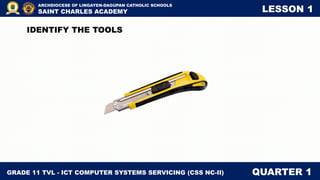 GRADE 11 TVL - ICT COMPUTER SYSTEMS SERVICING (CSS NC-II) QUARTER 1
ARCHDIOCESE OF LINGAYEN-DAGUPAN CATHOLIC SCHOOLS
SAINT CHARLES ACADEMY LESSON 1
IDENTIFY THE TOOLS
 