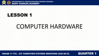 LESSON 1
COMPUTER HARDWARE
GRADE 11 TVL - ICT COMPUTER SYSTEMS SERVICING (CSS NC-II) QUARTER 1
ARCHDIOCESE OF LINGAYEN-DAGUPAN CATHOLIC SCHOOLS
SAINT CHARLES ACADEMY
 