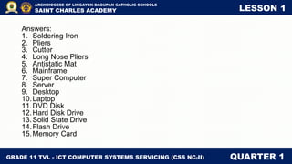 GRADE 11 TVL - ICT COMPUTER SYSTEMS SERVICING (CSS NC-II) QUARTER 1
ARCHDIOCESE OF LINGAYEN-DAGUPAN CATHOLIC SCHOOLS
SAINT CHARLES ACADEMY LESSON 1
Answers:
1. Soldering Iron
2. Pliers
3. Cutter
4. Long Nose Pliers
5. Antistatic Mat
6. Mainframe
7. Super Computer
8. Server
9. Desktop
10.Laptop
11.DVD Disk
12.Hard Disk Drive
13.Solid State Drive
14.Flash Drive
15.Memory Card
 