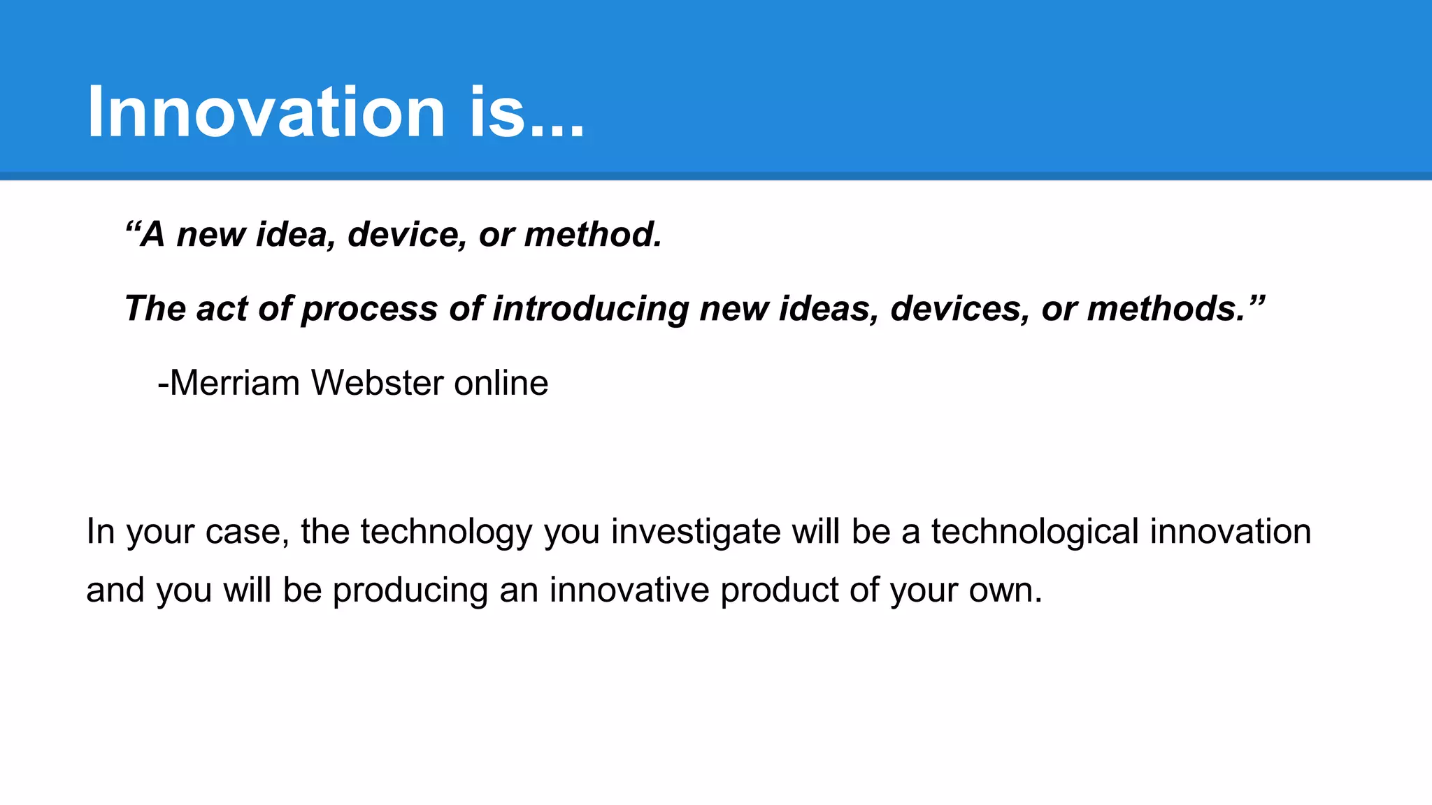 Innovation is...
“A new idea, device, or method.
The act of process of introducing new ideas, devices, or methods.”
-Merriam Webster online
In your case, the technology you investigate will be a technological innovation
and you will be producing an innovative product of your own.
 