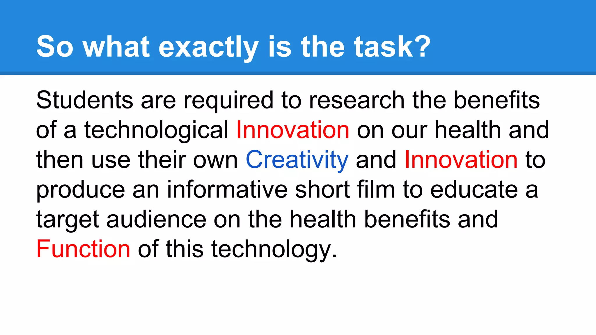 So what exactly is the task?
Students are required to research the benefits
of a technological Innovation on our health and
then use their own Creativity and Innovation to
produce an informative short film to educate a
target audience on the health benefits and
Function of this technology.
 