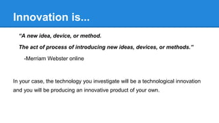 Innovation is...
“A new idea, device, or method.
The act of process of introducing new ideas, devices, or methods.”
-Merriam Webster online
In your case, the technology you investigate will be a technological innovation
and you will be producing an innovative product of your own.
 