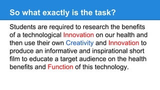 So what exactly is the task?
Students are required to research the benefits
of a technological Innovation on our health and
then use their own Creativity and Innovation to
produce an informative and inspirational short
film to educate a target audience on the health
benefits and Function of this technology.
 