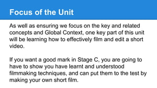 Focus of the Unit
As well as ensuring we focus on the key and related
concepts and Global Context, one key part of this unit
will be learning how to effectively film and edit a short
video.
If you want a good mark in Stage C, you are going to
have to show you have learnt and understood
filmmaking techniques, and can put them to the test by
making your own short film.
 