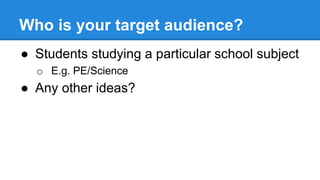 Who is your target audience?
● Students studying a particular school subject
o E.g. PE/Science
● Any other ideas?
 