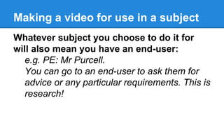 Making a video for use in a subject
Whatever subject you choose to do it for
will also mean you have an end-user:
e.g. PE: Mr Purcell.
You can go to an end-user to ask them for
advice or any particular requirements. This is
research!
 