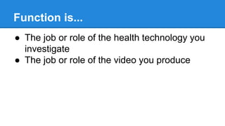 Function is...
● The job or role of the health technology you
investigate
● The job or role of the video you produce
 