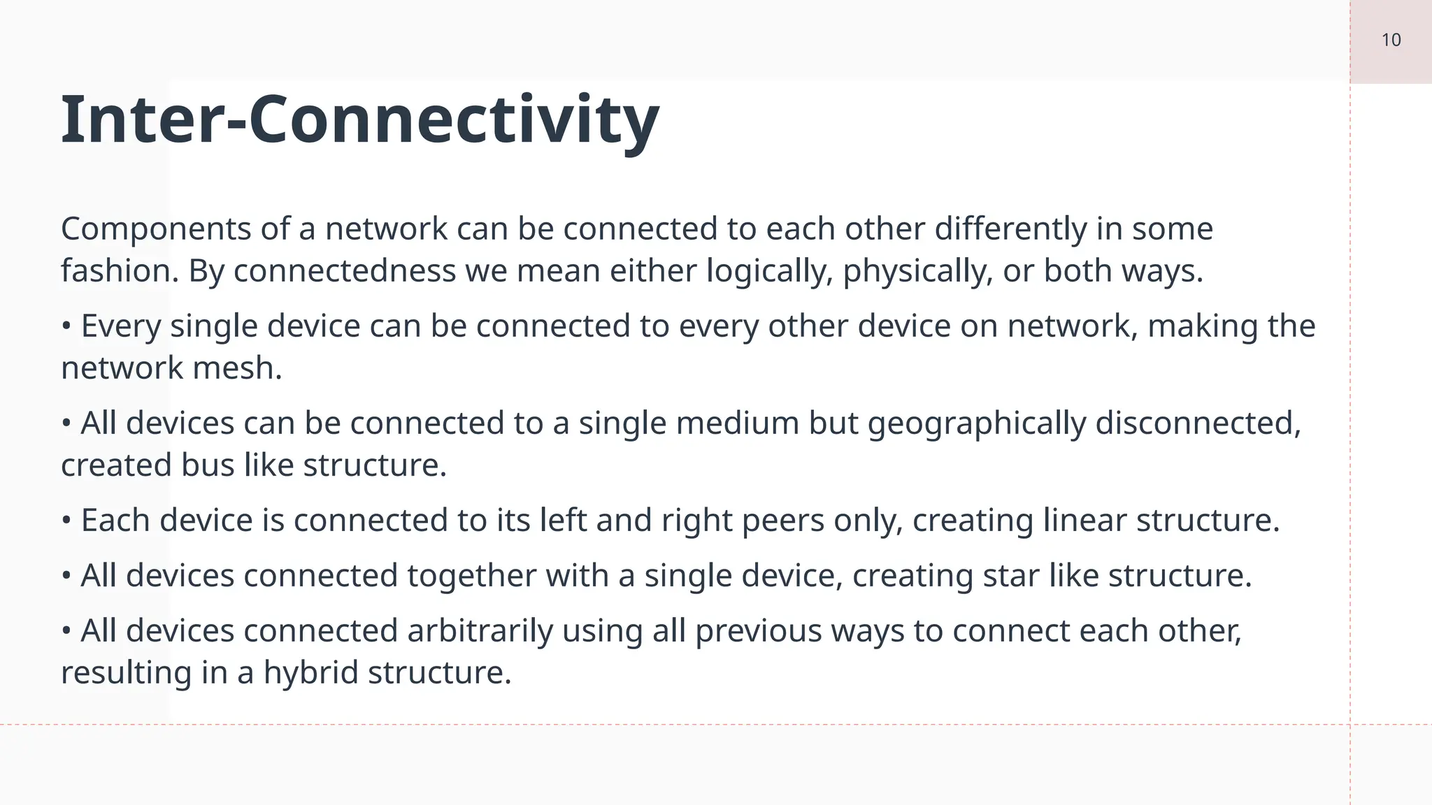 10
Inter-Connectivity
Components of a network can be connected to each other differently in some
fashion. By connectedness we mean either logically, physically, or both ways.
• Every single device can be connected to every other device on network, making the
network mesh.
• All devices can be connected to a single medium but geographically disconnected,
created bus like structure.
• Each device is connected to its left and right peers only, creating linear structure.
• All devices connected together with a single device, creating star like structure.
• All devices connected arbitrarily using all previous ways to connect each other,
resulting in a hybrid structure.
 