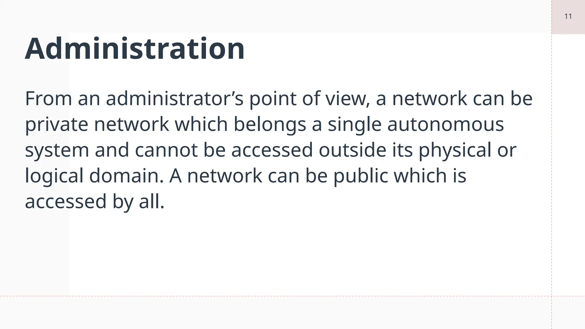 11
Administration
From an administrator’s point of view, a network can be
private network which belongs a single autonomous
system and cannot be accessed outside its physical or
logical domain. A network can be public which is
accessed by all.
 