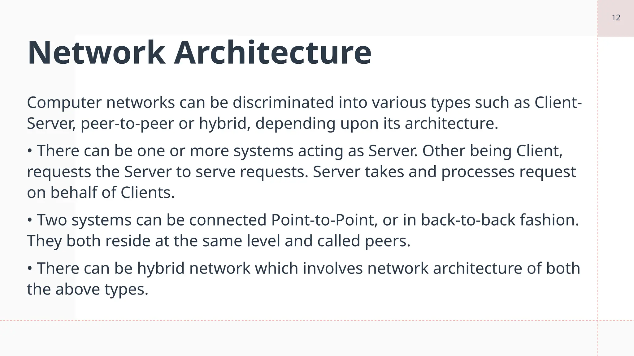 12
Network Architecture
Computer networks can be discriminated into various types such as Client-
Server, peer-to-peer or hybrid, depending upon its architecture.
• There can be one or more systems acting as Server. Other being Client,
requests the Server to serve requests. Server takes and processes request
on behalf of Clients.
• Two systems can be connected Point-to-Point, or in back-to-back fashion.
They both reside at the same level and called peers.
• There can be hybrid network which involves network architecture of both
the above types.
 
